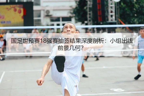 国足世预赛18强赛抽签结果深度剖析：小组出线前景几何？