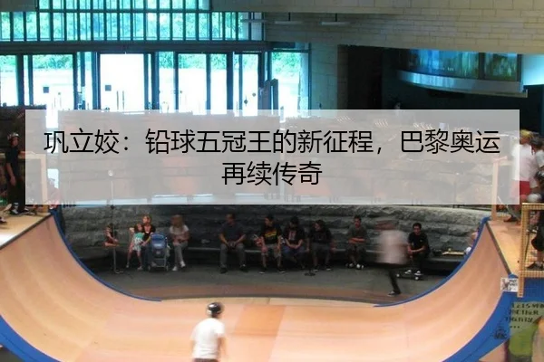 巩立姣：铅球五冠王的新征程，巴黎奥运再续传奇